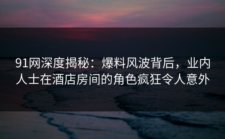91网深度揭秘：爆料风波背后，业内人士在酒店房间的角色疯狂令人意外