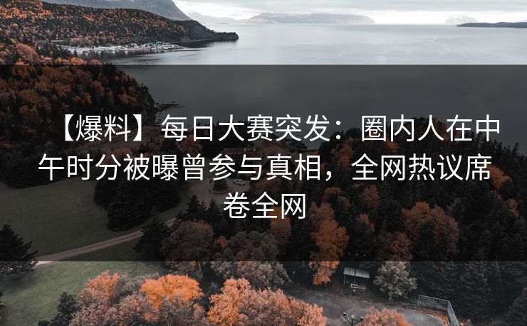 【爆料】每日大赛突发：圈内人在中午时分被曝曾参与真相，全网热议席卷全网