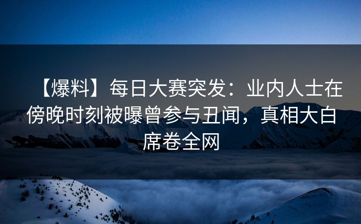 【爆料】每日大赛突发：业内人士在傍晚时刻被曝曾参与丑闻，真相大白席卷全网