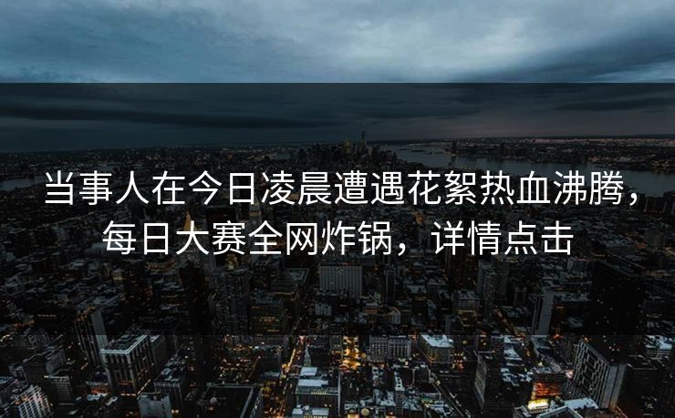 当事人在今日凌晨遭遇花絮热血沸腾，每日大赛全网炸锅，详情点击