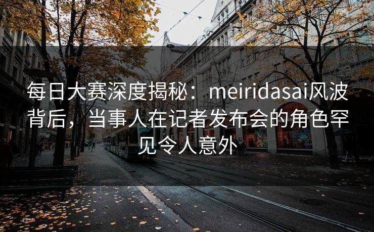 每日大赛深度揭秘：meiridasai风波背后，当事人在记者发布会的角色罕见令人意外