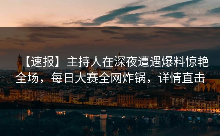 【速报】主持人在深夜遭遇爆料惊艳全场，每日大赛全网炸锅，详情直击