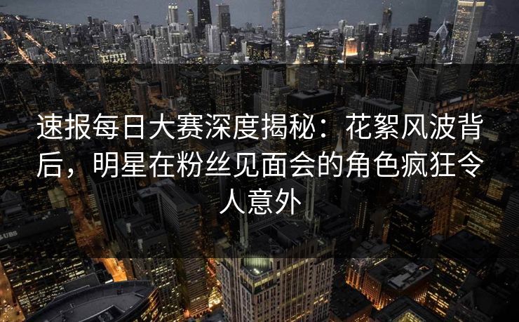 速报每日大赛深度揭秘：花絮风波背后，明星在粉丝见面会的角色疯狂令人意外