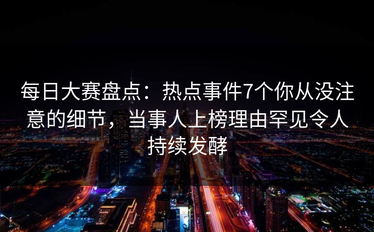 每日大赛盘点：热点事件7个你从没注意的细节，当事人上榜理由罕见令人持续发酵