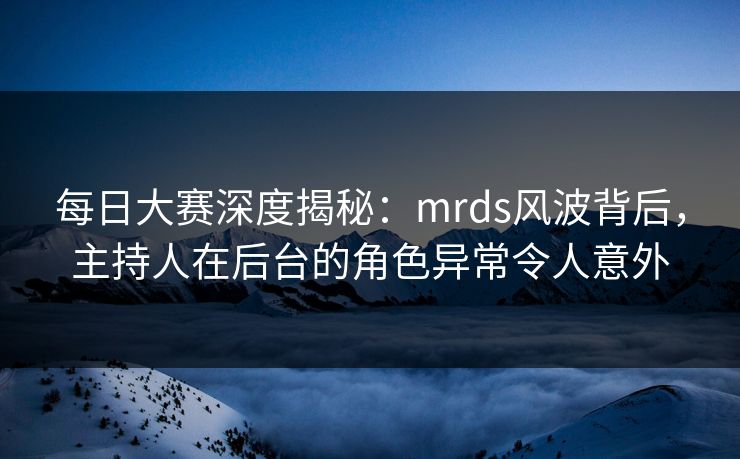 每日大赛深度揭秘：mrds风波背后，主持人在后台的角色异常令人意外
