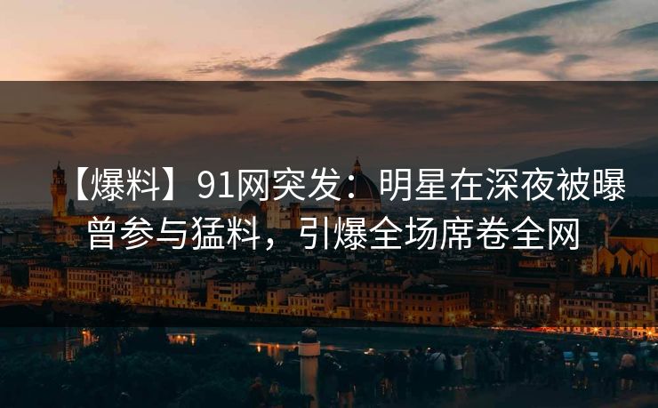 【爆料】91网突发：明星在深夜被曝曾参与猛料，引爆全场席卷全网