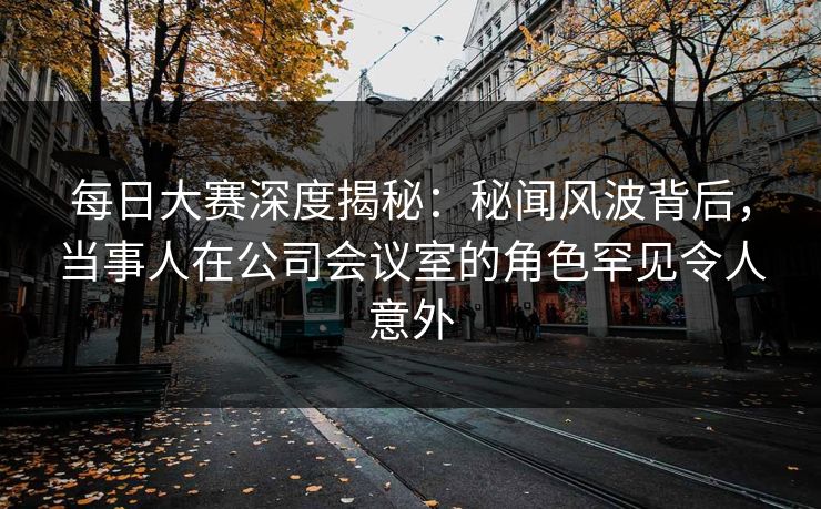 每日大赛深度揭秘：秘闻风波背后，当事人在公司会议室的角色罕见令人意外