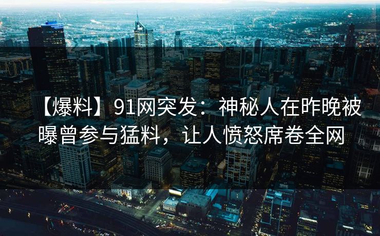 【爆料】91网突发：神秘人在昨晚被曝曾参与猛料，让人愤怒席卷全网