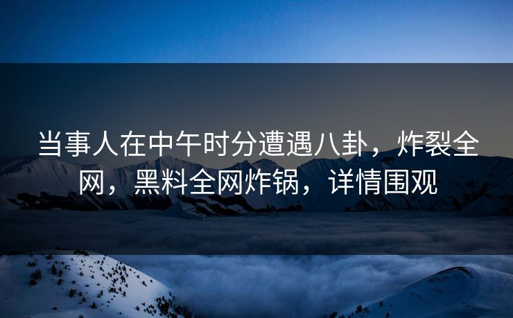 当事人在中午时分遭遇八卦，炸裂全网，黑料全网炸锅，详情围观