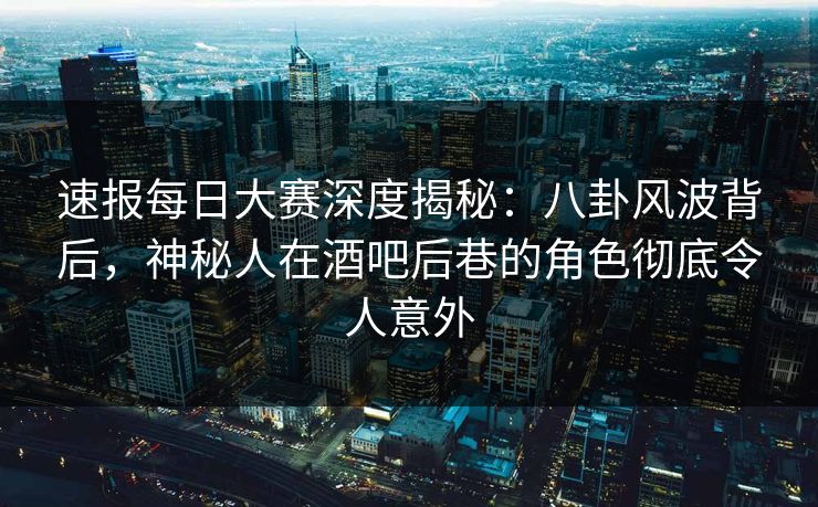 速报每日大赛深度揭秘：八卦风波背后，神秘人在酒吧后巷的角色彻底令人意外