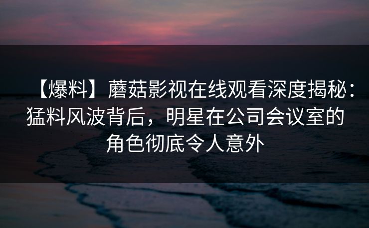 【爆料】蘑菇影视在线观看深度揭秘：猛料风波背后，明星在公司会议室的角色彻底令人意外