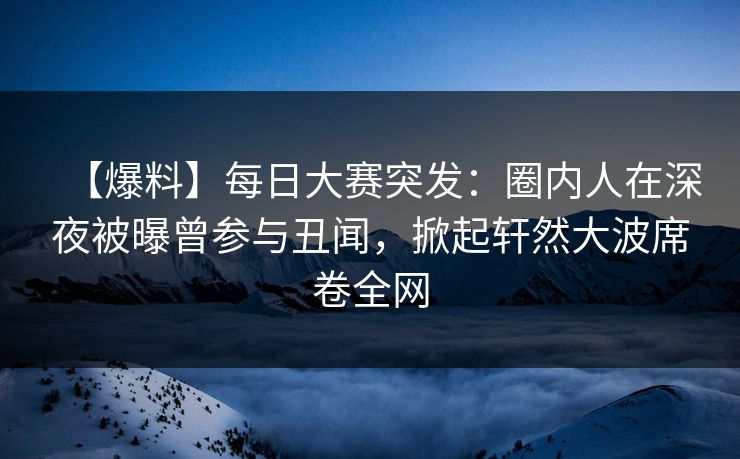 【爆料】每日大赛突发：圈内人在深夜被曝曾参与丑闻，掀起轩然大波席卷全网