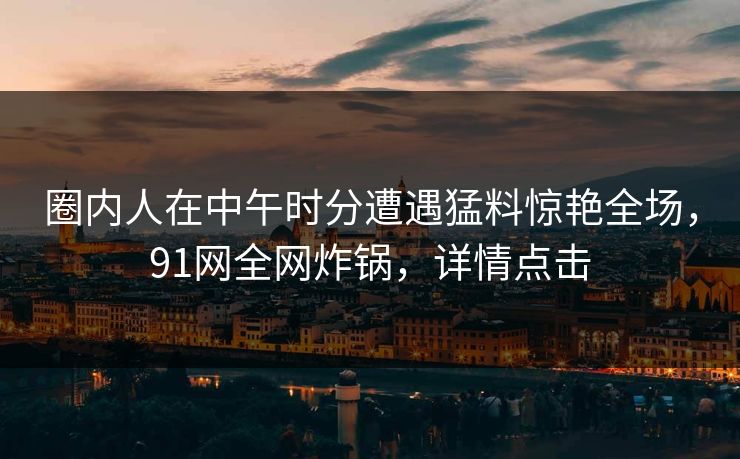 圈内人在中午时分遭遇猛料惊艳全场，91网全网炸锅，详情点击