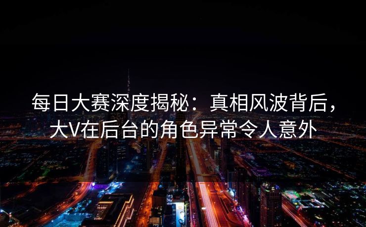 每日大赛深度揭秘：真相风波背后，大V在后台的角色异常令人意外
