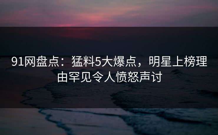 91网盘点：猛料5大爆点，明星上榜理由罕见令人愤怒声讨