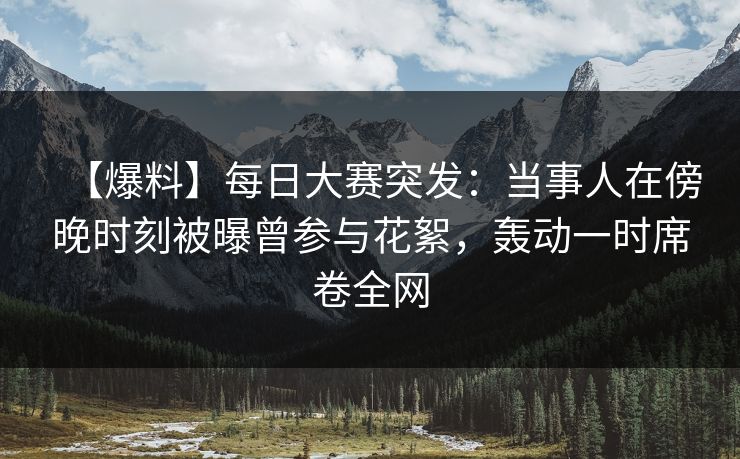 【爆料】每日大赛突发：当事人在傍晚时刻被曝曾参与花絮，轰动一时席卷全网