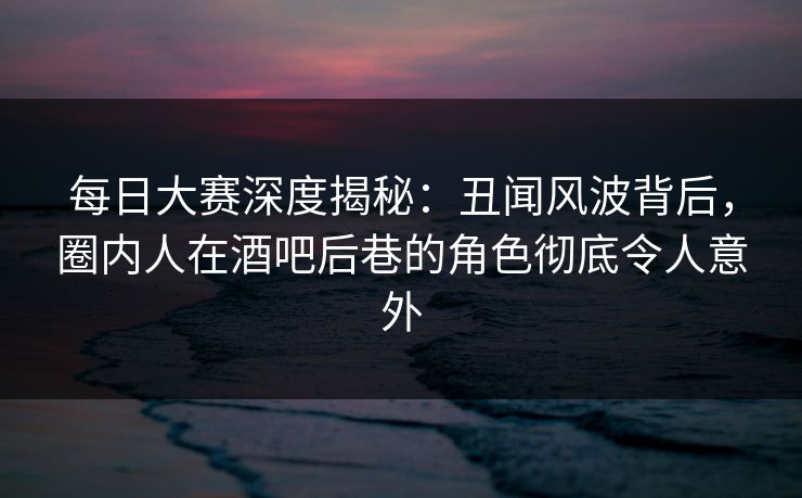 每日大赛深度揭秘：丑闻风波背后，圈内人在酒吧后巷的角色彻底令人意外