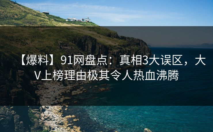 【爆料】91网盘点：真相3大误区，大V上榜理由极其令人热血沸腾