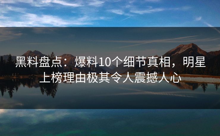 黑料盘点：爆料10个细节真相，明星上榜理由极其令人震撼人心