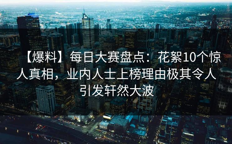 【爆料】每日大赛盘点：花絮10个惊人真相，业内人士上榜理由极其令人引发轩然大波