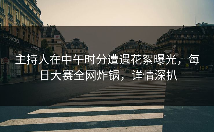 主持人在中午时分遭遇花絮曝光，每日大赛全网炸锅，详情深扒