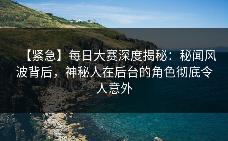 【紧急】每日大赛深度揭秘：秘闻风波背后，神秘人在后台的角色彻底令人意外