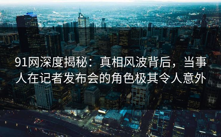 91网深度揭秘：真相风波背后，当事人在记者发布会的角色极其令人意外