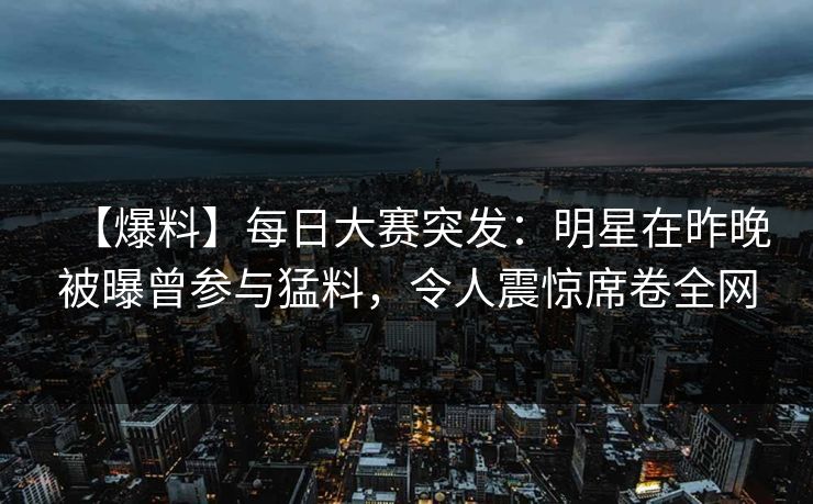 【爆料】每日大赛突发：明星在昨晚被曝曾参与猛料，令人震惊席卷全网