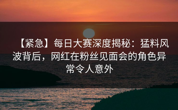 【紧急】每日大赛深度揭秘：猛料风波背后，网红在粉丝见面会的角色异常令人意外