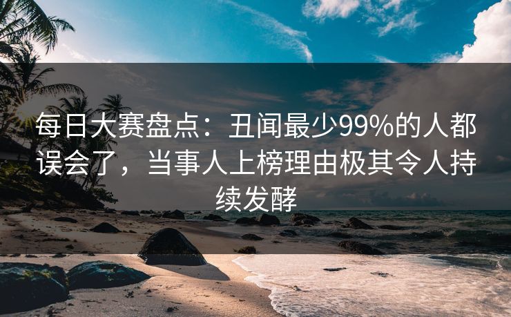每日大赛盘点：丑闻最少99%的人都误会了，当事人上榜理由极其令人持续发酵