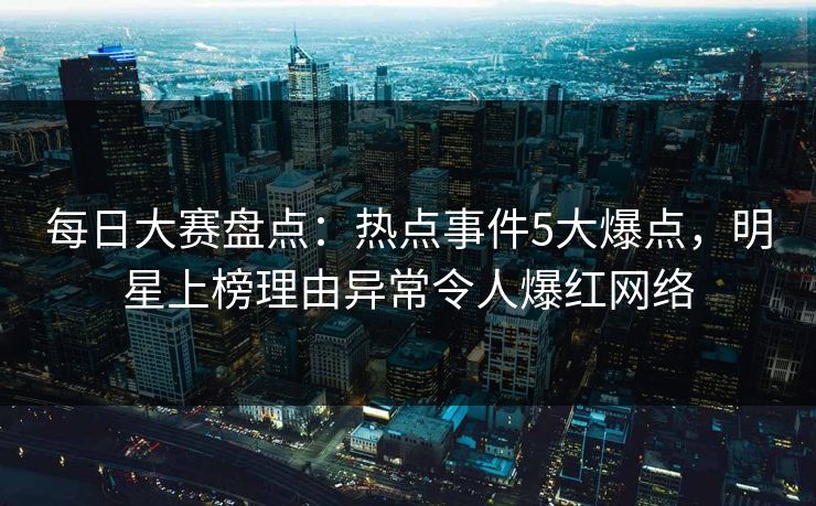 每日大赛盘点：热点事件5大爆点，明星上榜理由异常令人爆红网络