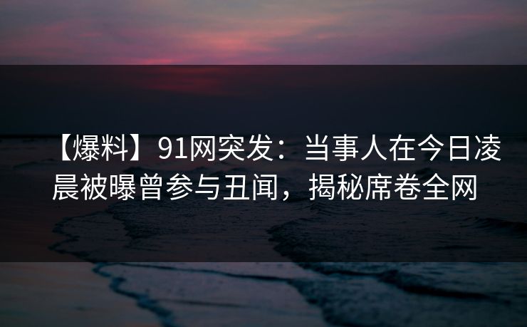 【爆料】91网突发：当事人在今日凌晨被曝曾参与丑闻，揭秘席卷全网
