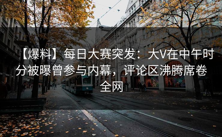 【爆料】每日大赛突发：大V在中午时分被曝曾参与内幕，评论区沸腾席卷全网