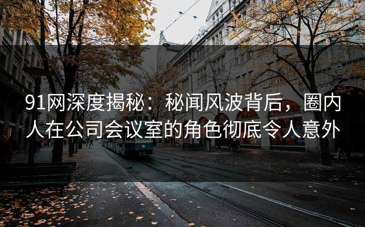 91网深度揭秘：秘闻风波背后，圈内人在公司会议室的角色彻底令人意外