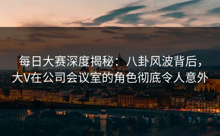 每日大赛深度揭秘：八卦风波背后，大V在公司会议室的角色彻底令人意外