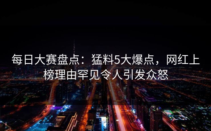 每日大赛盘点：猛料5大爆点，网红上榜理由罕见令人引发众怒