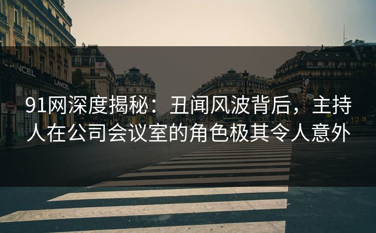91网深度揭秘：丑闻风波背后，主持人在公司会议室的角色极其令人意外
