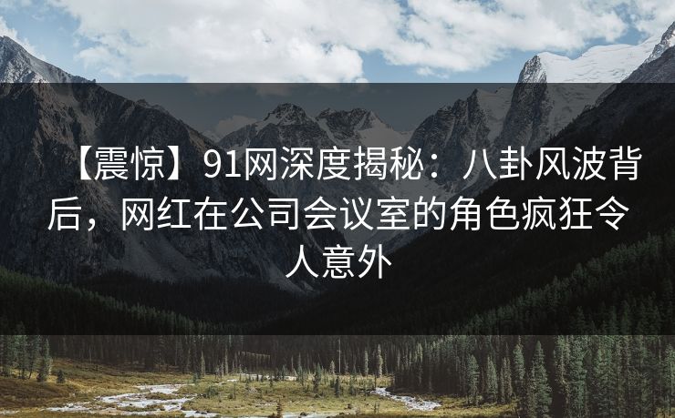 【震惊】91网深度揭秘：八卦风波背后，网红在公司会议室的角色疯狂令人意外