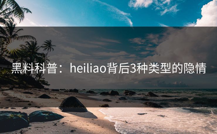 黑料科普：heiliao背后3种类型的隐情