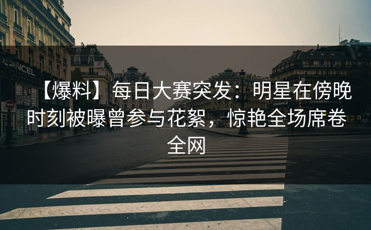 【爆料】每日大赛突发：明星在傍晚时刻被曝曾参与花絮，惊艳全场席卷全网