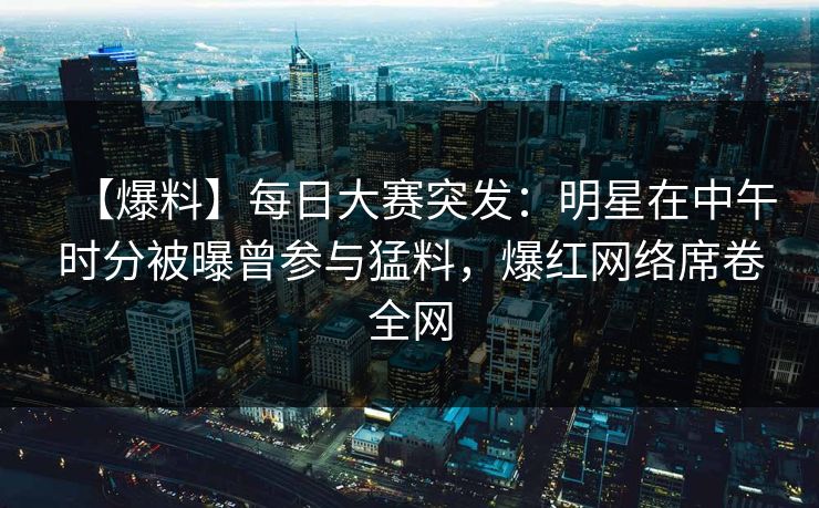 【爆料】每日大赛突发：明星在中午时分被曝曾参与猛料，爆红网络席卷全网