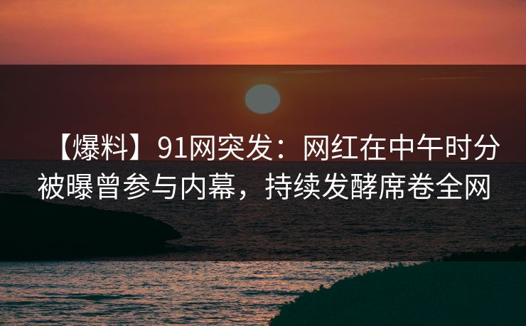 【爆料】91网突发：网红在中午时分被曝曾参与内幕，持续发酵席卷全网