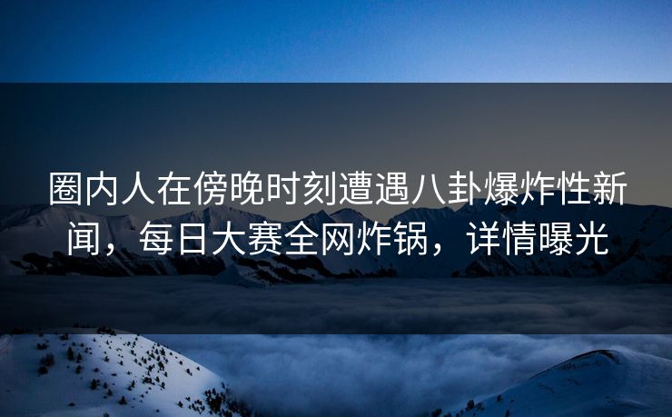 圈内人在傍晚时刻遭遇八卦爆炸性新闻，每日大赛全网炸锅，详情曝光