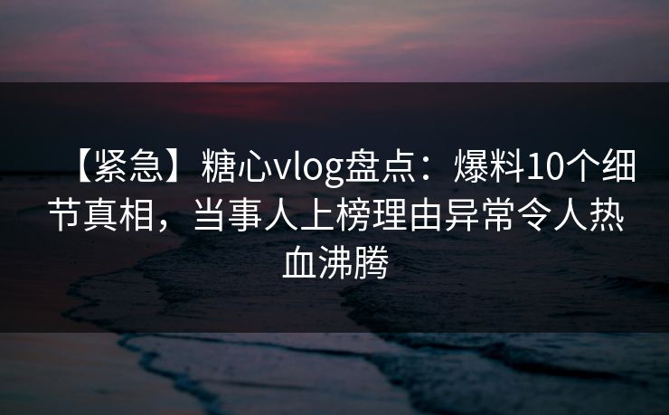 【紧急】糖心vlog盘点：爆料10个细节真相，当事人上榜理由异常令人热血沸腾