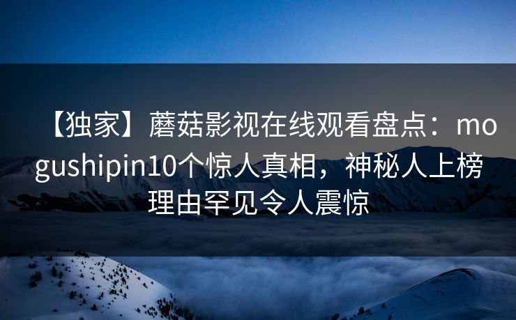 【独家】蘑菇影视在线观看盘点：mogushipin10个惊人真相，神秘人上榜理由罕见令人震惊