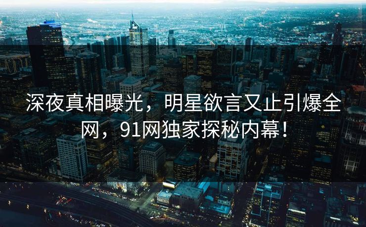 深夜真相曝光，明星欲言又止引爆全网，91网独家探秘内幕！