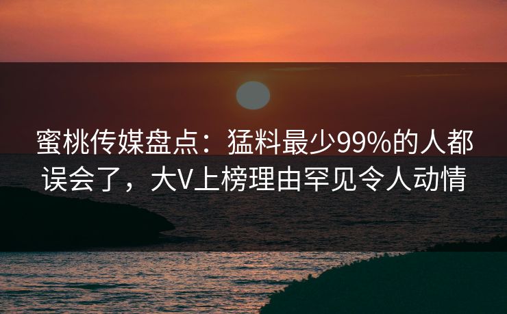蜜桃传媒盘点：猛料最少99%的人都误会了，大V上榜理由罕见令人动情