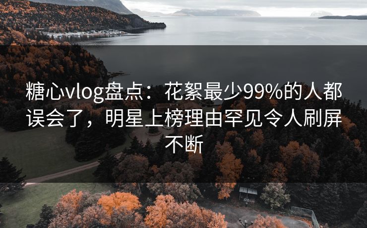 糖心vlog盘点：花絮最少99%的人都误会了，明星上榜理由罕见令人刷屏不断
