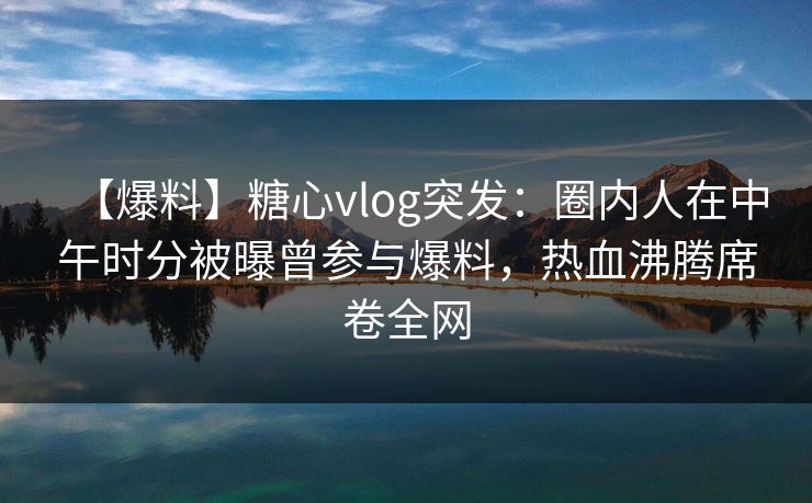 【爆料】糖心vlog突发：圈内人在中午时分被曝曾参与爆料，热血沸腾席卷全网