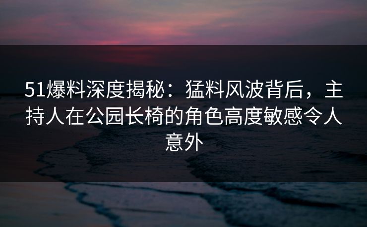 51爆料深度揭秘：猛料风波背后，主持人在公园长椅的角色高度敏感令人意外